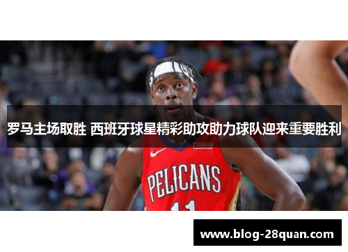 罗马主场取胜 西班牙球星精彩助攻助力球队迎来重要胜利