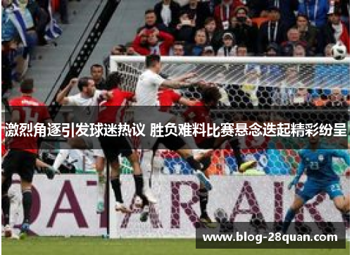 激烈角逐引发球迷热议 胜负难料比赛悬念迭起精彩纷呈